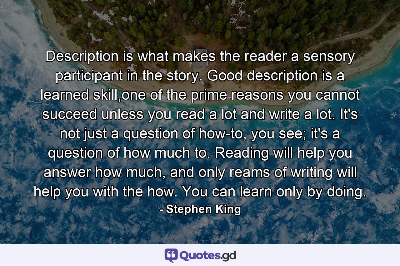 Description is what makes the reader a sensory participant in the story. Good description is a learned skill,one of the prime reasons you cannot succeed unless you read a lot and write a lot. It's not just a question of how-to, you see; it's a question of how much to. Reading will help you answer how much, and only reams of writing will help you with the how. You can learn only by doing. - Quote by Stephen King