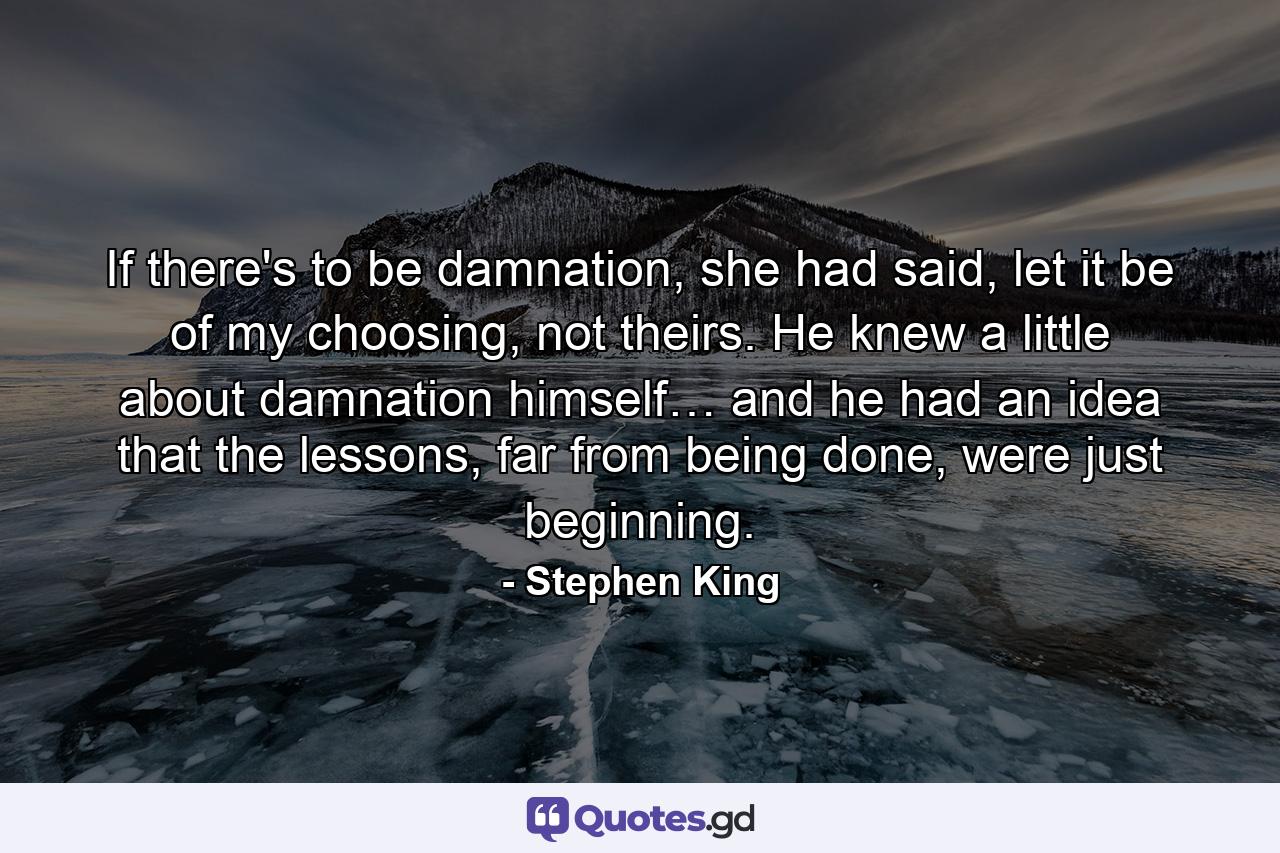 If there's to be damnation, she had said, let it be of my choosing, not theirs. He knew a little about damnation himself… and he had an idea that the lessons, far from being done, were just beginning. - Quote by Stephen King