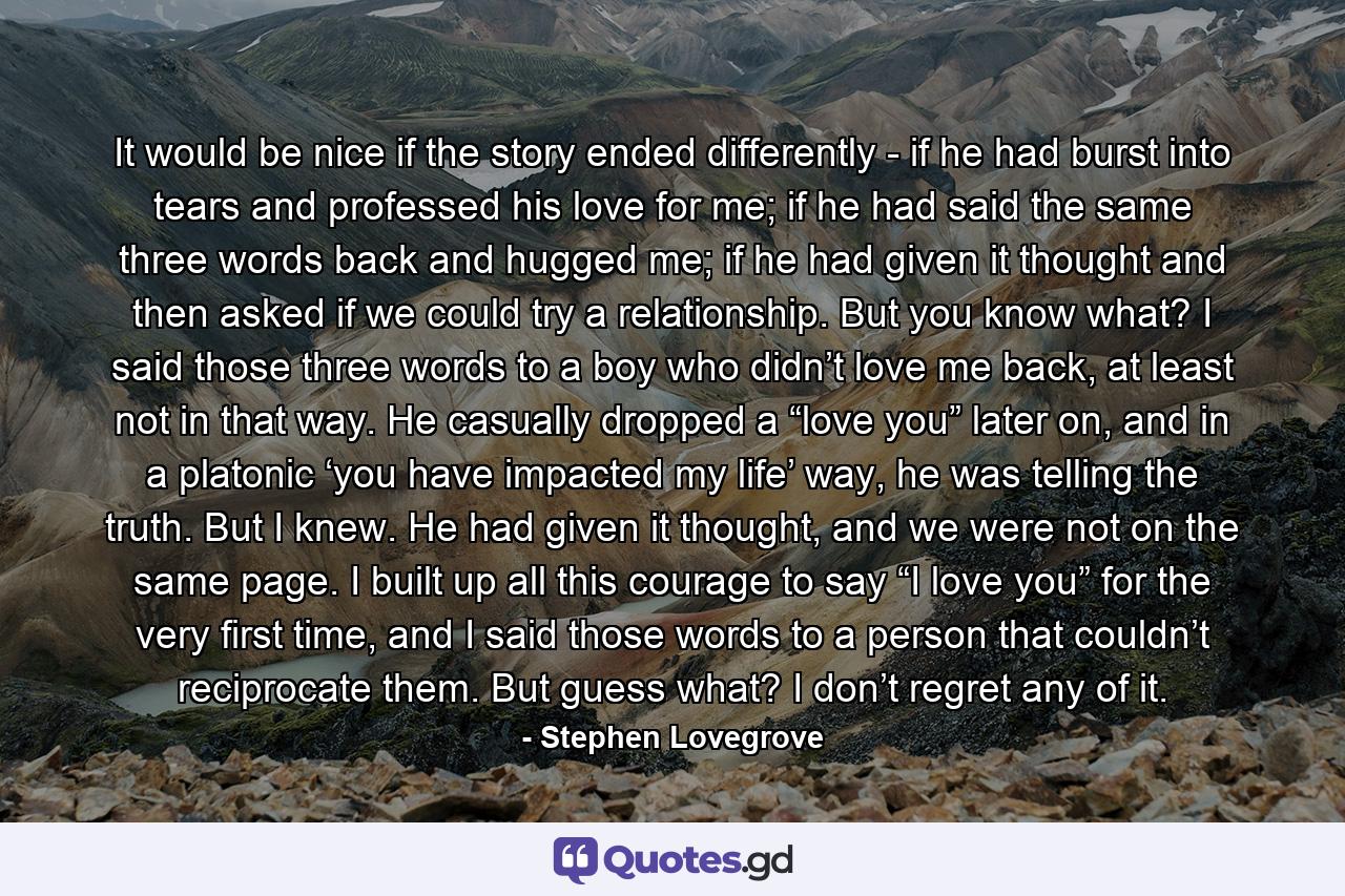 It would be nice if the story ended differently - if he had burst into tears and professed his love for me; if he had said the same three words back and hugged me; if he had given it thought and then asked if we could try a relationship. But you know what? I said those three words to a boy who didn’t love me back, at least not in that way. He casually dropped a “love you” later on, and in a platonic ‘you have impacted my life’ way, he was telling the truth. But I knew. He had given it thought, and we were not on the same page. I built up all this courage to say “I love you” for the very first time, and I said those words to a person that couldn’t reciprocate them. But guess what? I don’t regret any of it. - Quote by Stephen Lovegrove