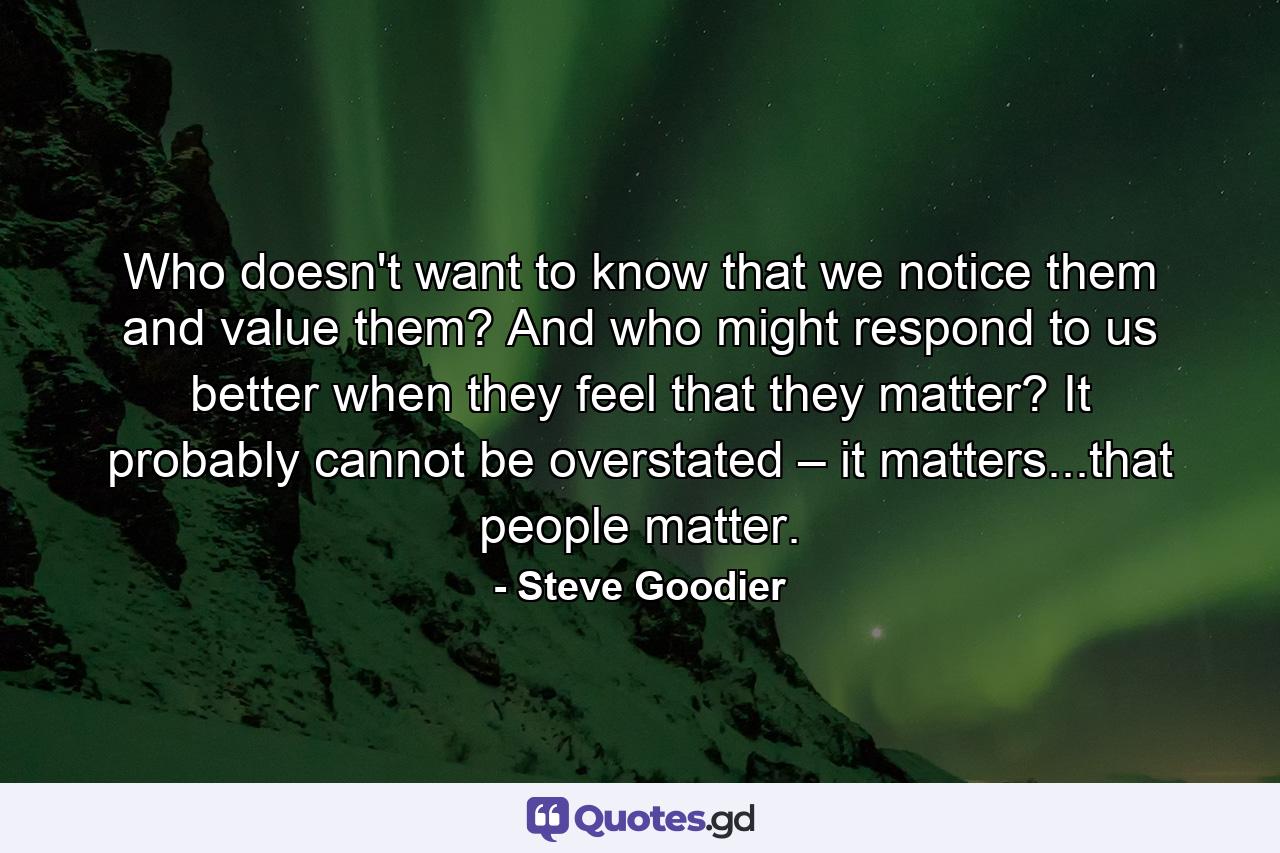 Who doesn't want to know that we notice them and value them? And who might respond to us better when they feel that they matter? It probably cannot be overstated – it matters...that people matter. - Quote by Steve Goodier