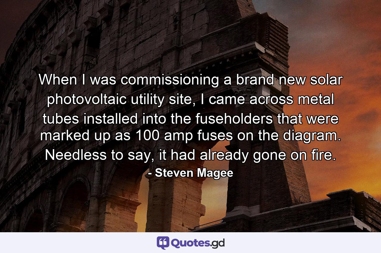 When I was commissioning a brand new solar photovoltaic utility site, I came across metal tubes installed into the fuseholders that were marked up as 100 amp fuses on the diagram. Needless to say, it had already gone on fire. - Quote by Steven Magee