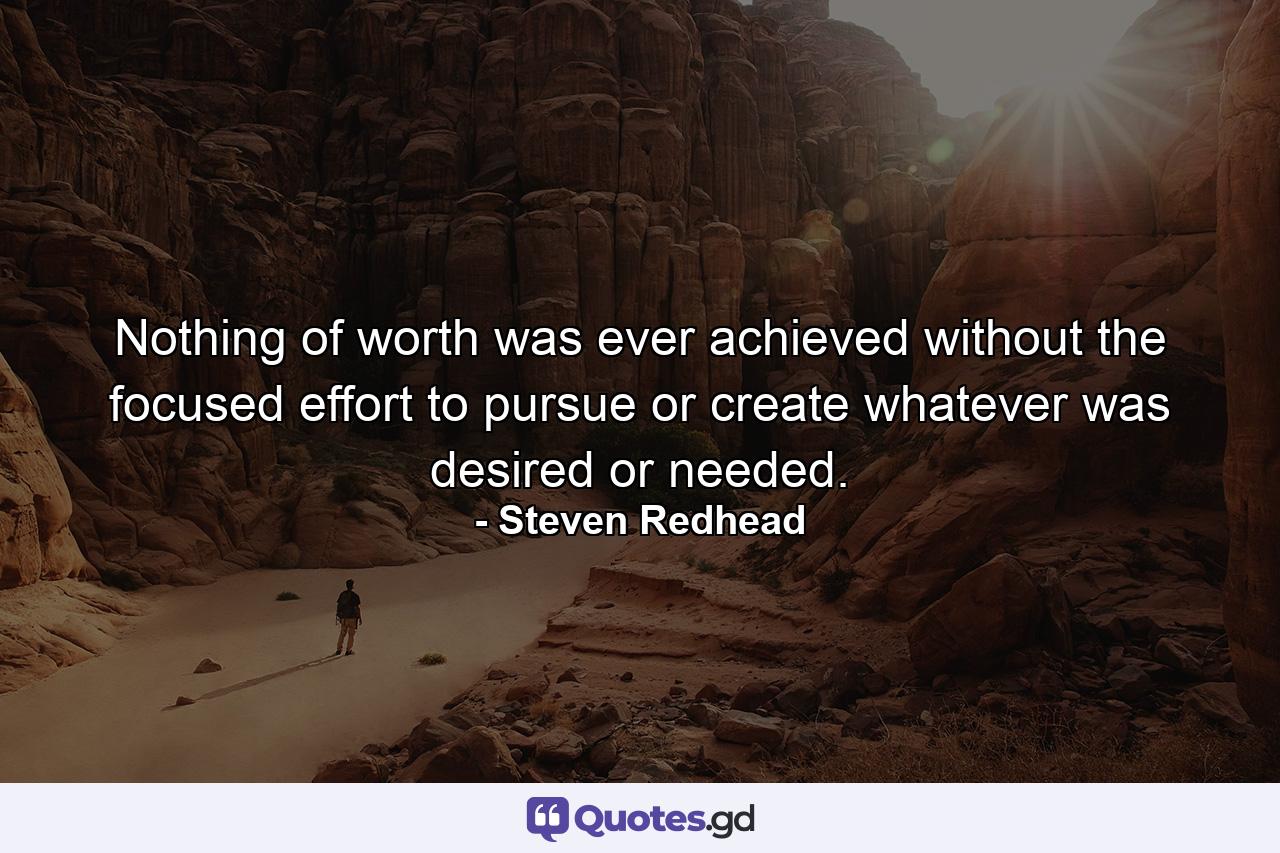 Nothing of worth was ever achieved without the focused effort to pursue or create whatever was desired or needed. - Quote by Steven Redhead