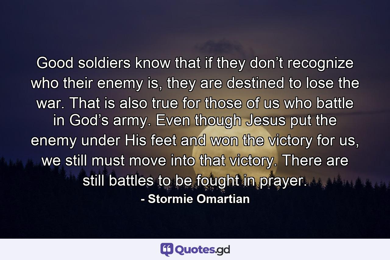 Good soldiers know that if they don’t recognize who their enemy is, they are destined to lose the war. That is also true for those of us who battle in God’s army. Even though Jesus put the enemy under His feet and won the victory for us, we still must move into that victory. There are still battles to be fought in prayer. - Quote by Stormie Omartian