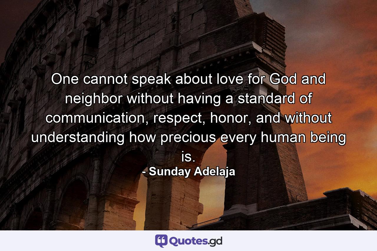 One cannot speak about love for God and neighbor without having a standard of communication, respect, honor, and without understanding how precious every human being is. - Quote by Sunday Adelaja