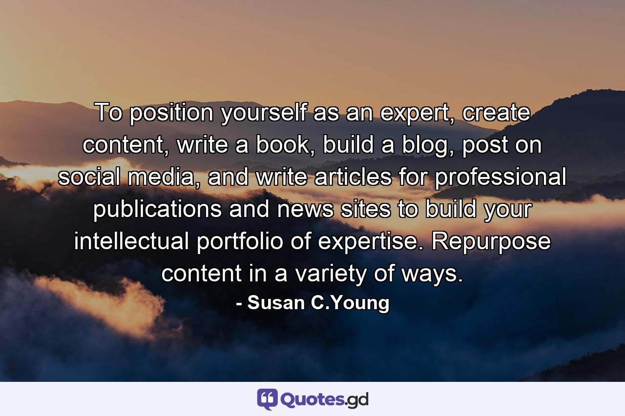 To position yourself as an expert, create content, write a book, build a blog, post on social media, and write articles for professional publications and news sites to build your intellectual portfolio of expertise. Repurpose content in a variety of ways. - Quote by Susan C.Young