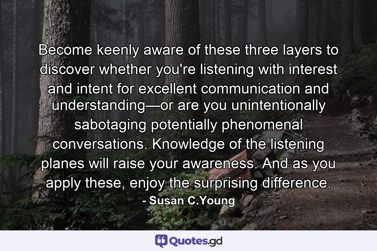 Become keenly aware of these three layers to discover whether you're listening with interest and intent for excellent communication and understanding—or are you unintentionally sabotaging potentially phenomenal conversations. Knowledge of the listening planes will raise your awareness. And as you apply these, enjoy the surprising difference. - Quote by Susan C.Young