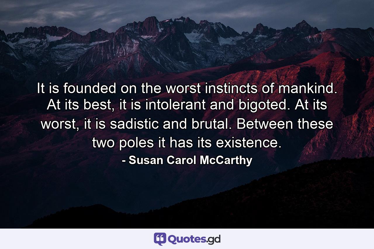 It is founded on the worst instincts of mankind. At its best, it is intolerant and bigoted. At its worst, it is sadistic and brutal. Between these two poles it has its existence. - Quote by Susan Carol McCarthy