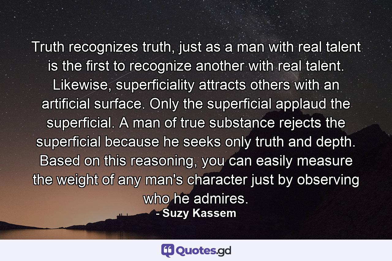 Truth recognizes truth, just as a man with real talent is the first to recognize another with real talent. Likewise, superficiality attracts others with an artificial surface. Only the superficial applaud the superficial. A man of true substance rejects the superficial because he seeks only truth and depth. Based on this reasoning, you can easily measure the weight of any man's character just by observing who he admires. - Quote by Suzy Kassem