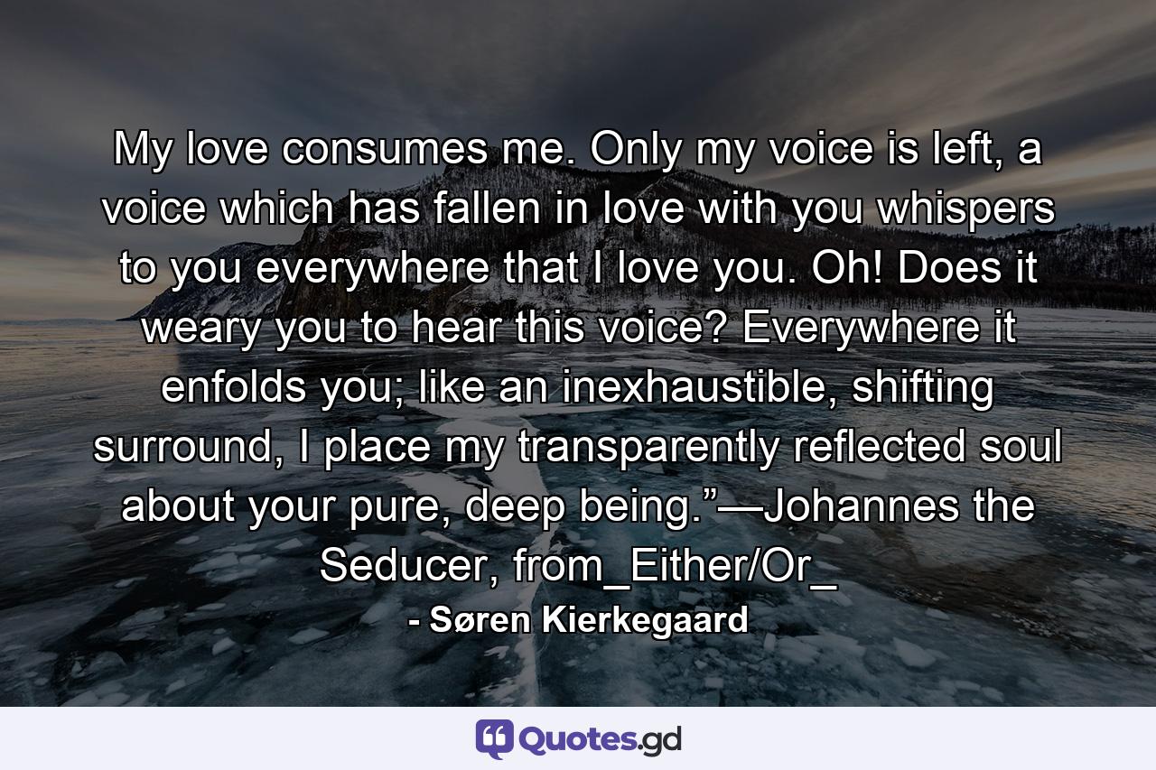 My love consumes me. Only my voice is left, a voice which has fallen in love with you whispers to you everywhere that I love you. Oh! Does it weary you to hear this voice? Everywhere it enfolds you; like an inexhaustible, shifting surround, I place my transparently reflected soul about your pure, deep being.”—Johannes the Seducer, from_Either/Or_ - Quote by Søren Kierkegaard