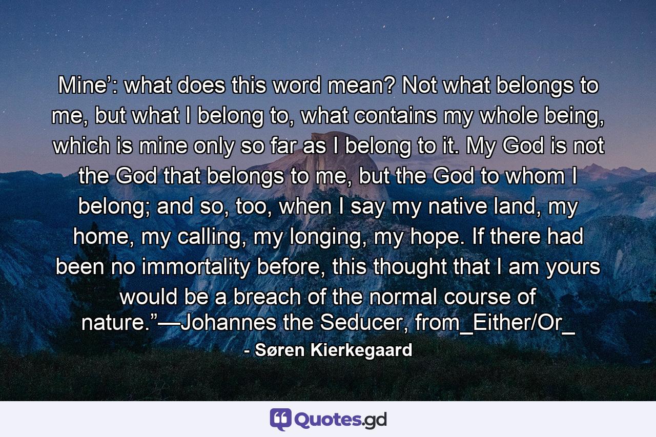 Mine’: what does this word mean? Not what belongs to me, but what I belong to, what contains my whole being, which is mine only so far as I belong to it. My God is not the God that belongs to me, but the God to whom I belong; and so, too, when I say my native land, my home, my calling, my longing, my hope. If there had been no immortality before, this thought that I am yours would be a breach of the normal course of nature.”—Johannes the Seducer, from_Either/Or_ - Quote by Søren Kierkegaard