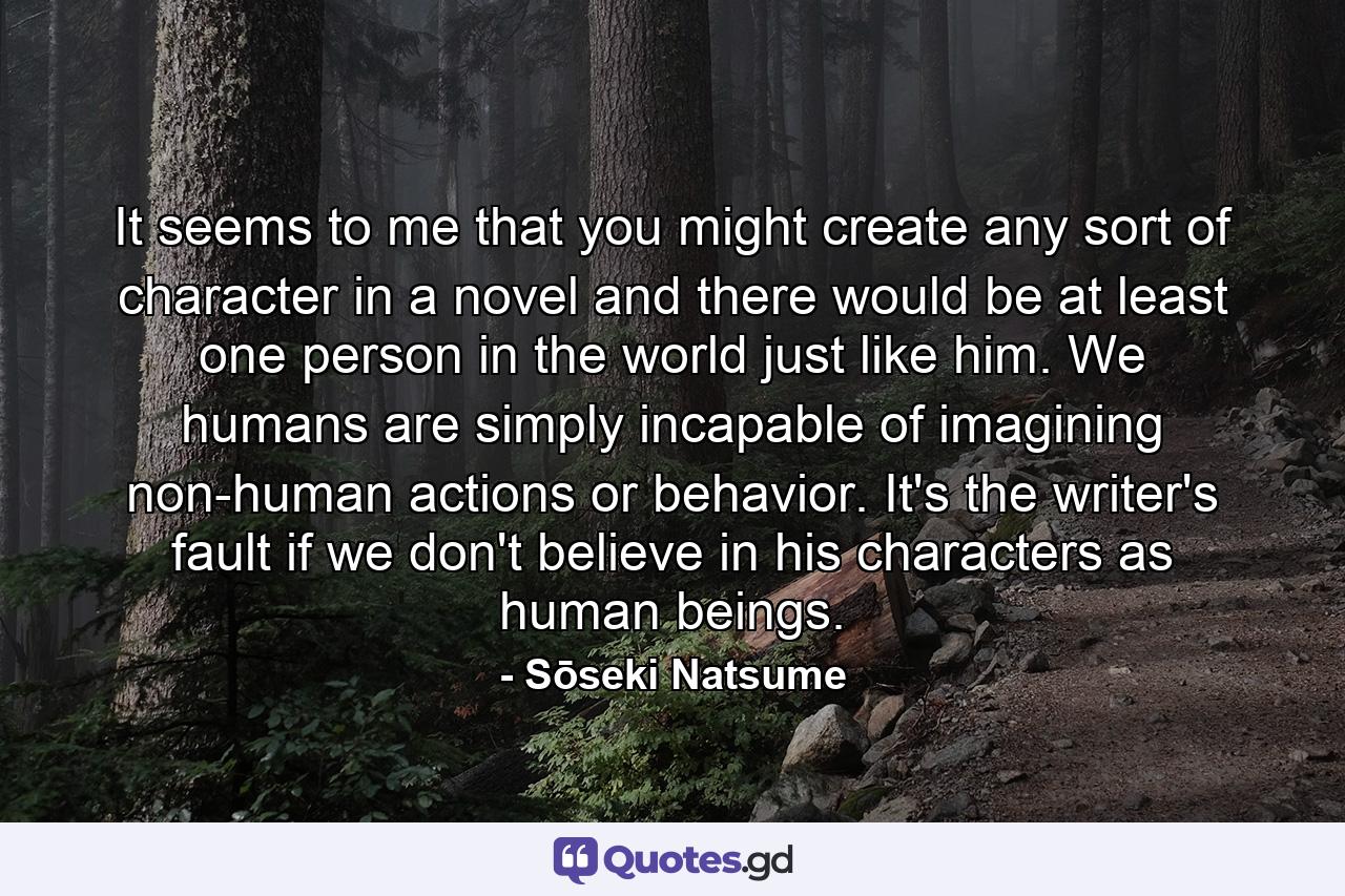 It seems to me that you might create any sort of character in a novel and there would be at least one person in the world just like him. We humans are simply incapable of imagining non-human actions or behavior. It's the writer's fault if we don't believe in his characters as human beings. - Quote by Sōseki Natsume