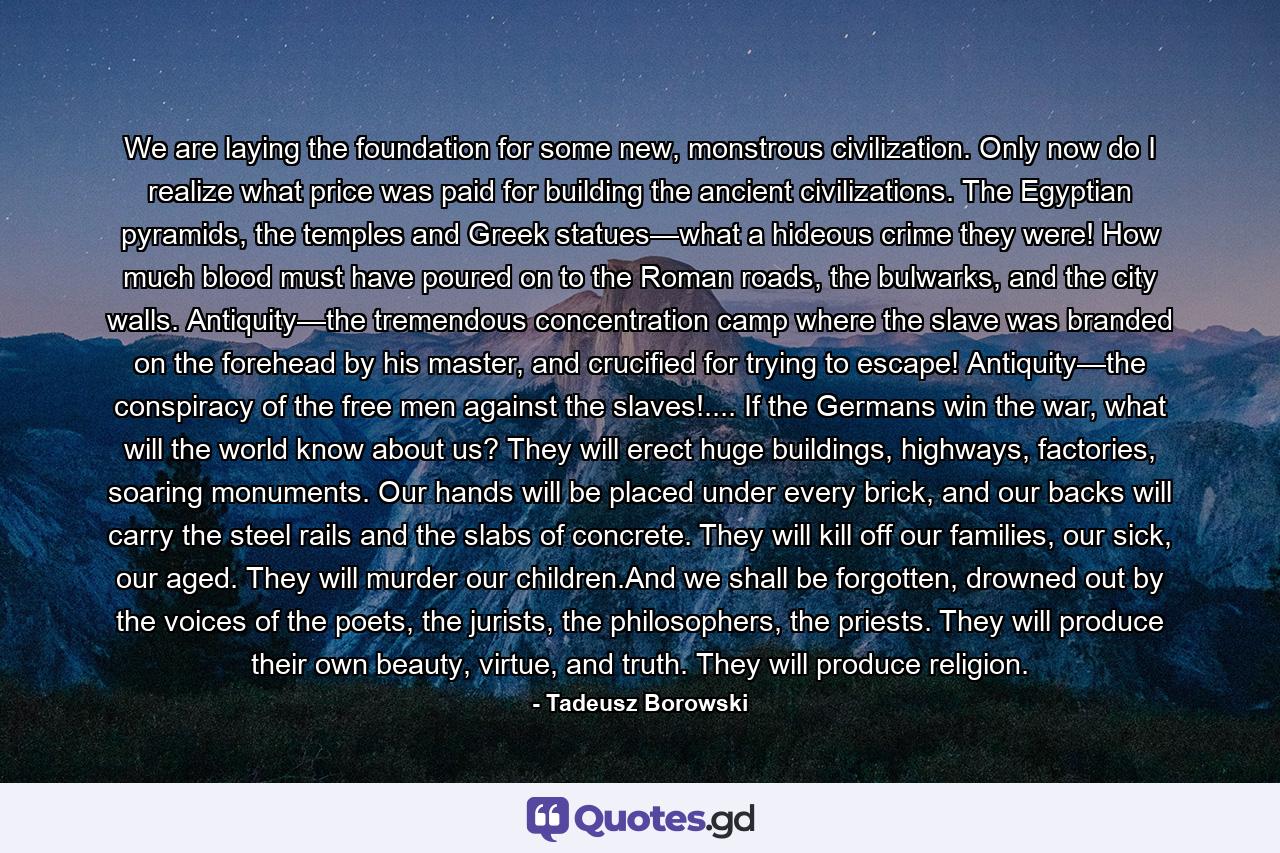 We are laying the foundation for some new, monstrous civilization. Only now do I realize what price was paid for building the ancient civilizations. The Egyptian pyramids, the temples and Greek statues—what a hideous crime they were! How much blood must have poured on to the Roman roads, the bulwarks, and the city walls. Antiquity—the tremendous concentration camp where the slave was branded on the forehead by his master, and crucified for trying to escape! Antiquity—the conspiracy of the free men against the slaves!.... If the Germans win the war, what will the world know about us? They will erect huge buildings, highways, factories, soaring monuments. Our hands will be placed under every brick, and our backs will carry the steel rails and the slabs of concrete. They will kill off our families, our sick, our aged. They will murder our children.And we shall be forgotten, drowned out by the voices of the poets, the jurists, the philosophers, the priests. They will produce their own beauty, virtue, and truth. They will produce religion. - Quote by Tadeusz Borowski