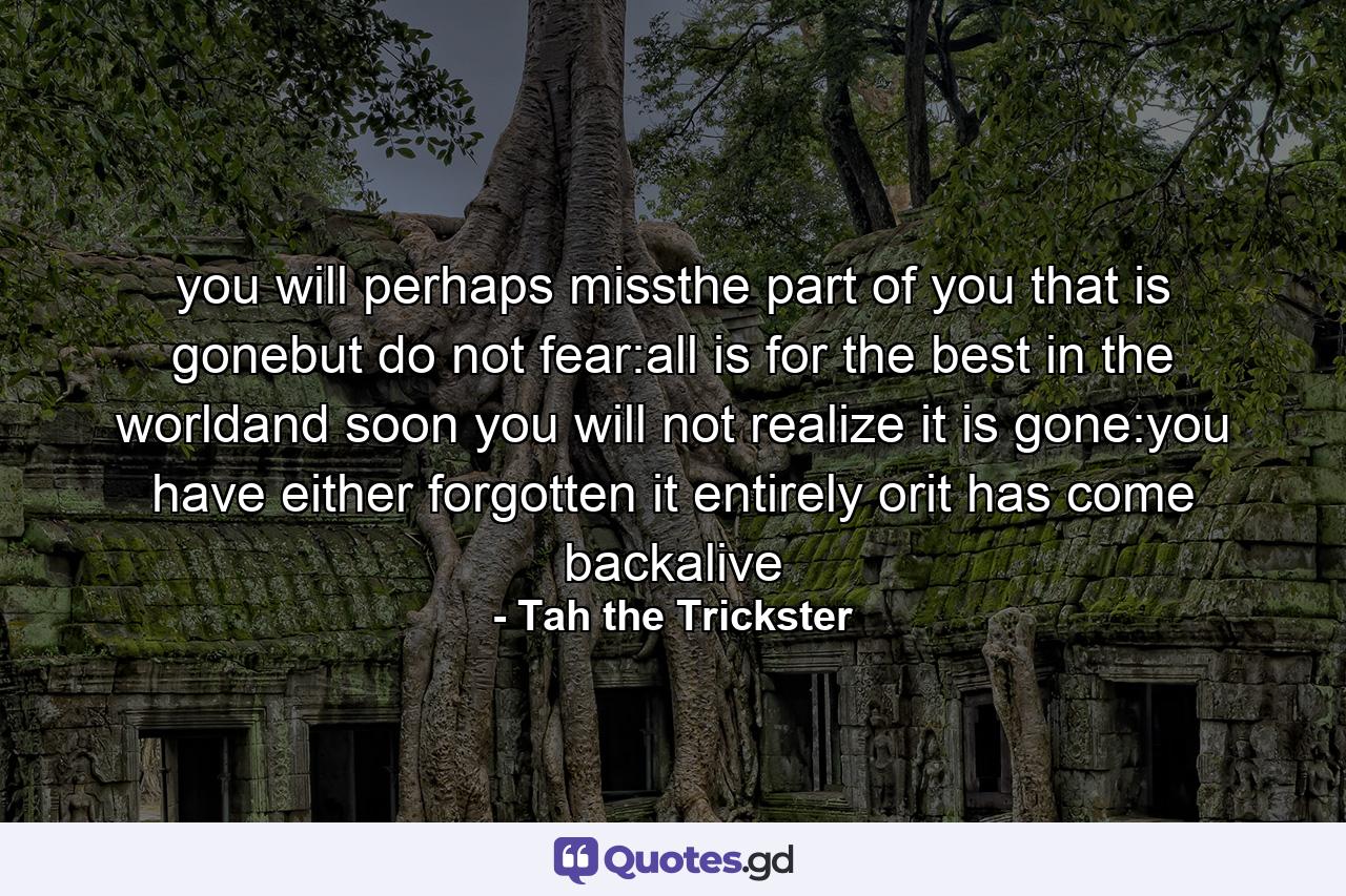 you will perhaps missthe part of you that is gonebut do not fear:all is for the best in the worldand soon you will not realize it is gone:you have either forgotten it entirely orit has come backalive - Quote by Tah the Trickster