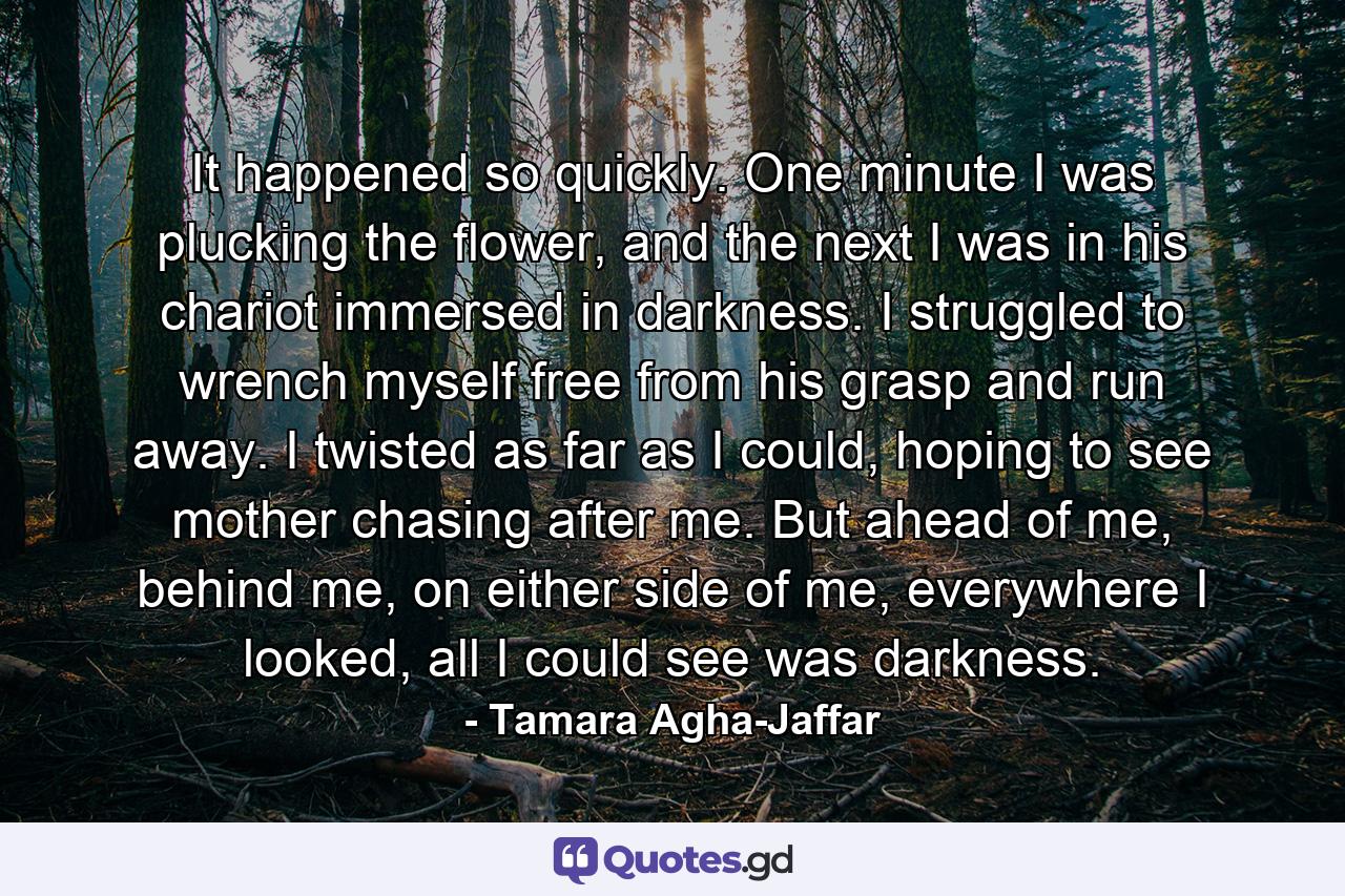 It happened so quickly. One minute I was plucking the flower, and the next I was in his chariot immersed in darkness. I struggled to wrench myself free from his grasp and run away. I twisted as far as I could, hoping to see mother chasing after me. But ahead of me, behind me, on either side of me, everywhere I looked, all I could see was darkness. - Quote by Tamara Agha-Jaffar