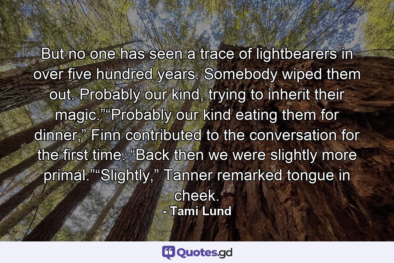 But no one has seen a trace of lightbearers in over five hundred years. Somebody wiped them out. Probably our kind, trying to inherit their magic.”“Probably our kind eating them for dinner,” Finn contributed to the conversation for the first time. “Back then we were slightly more primal.”“Slightly,” Tanner remarked tongue in cheek. - Quote by Tami Lund