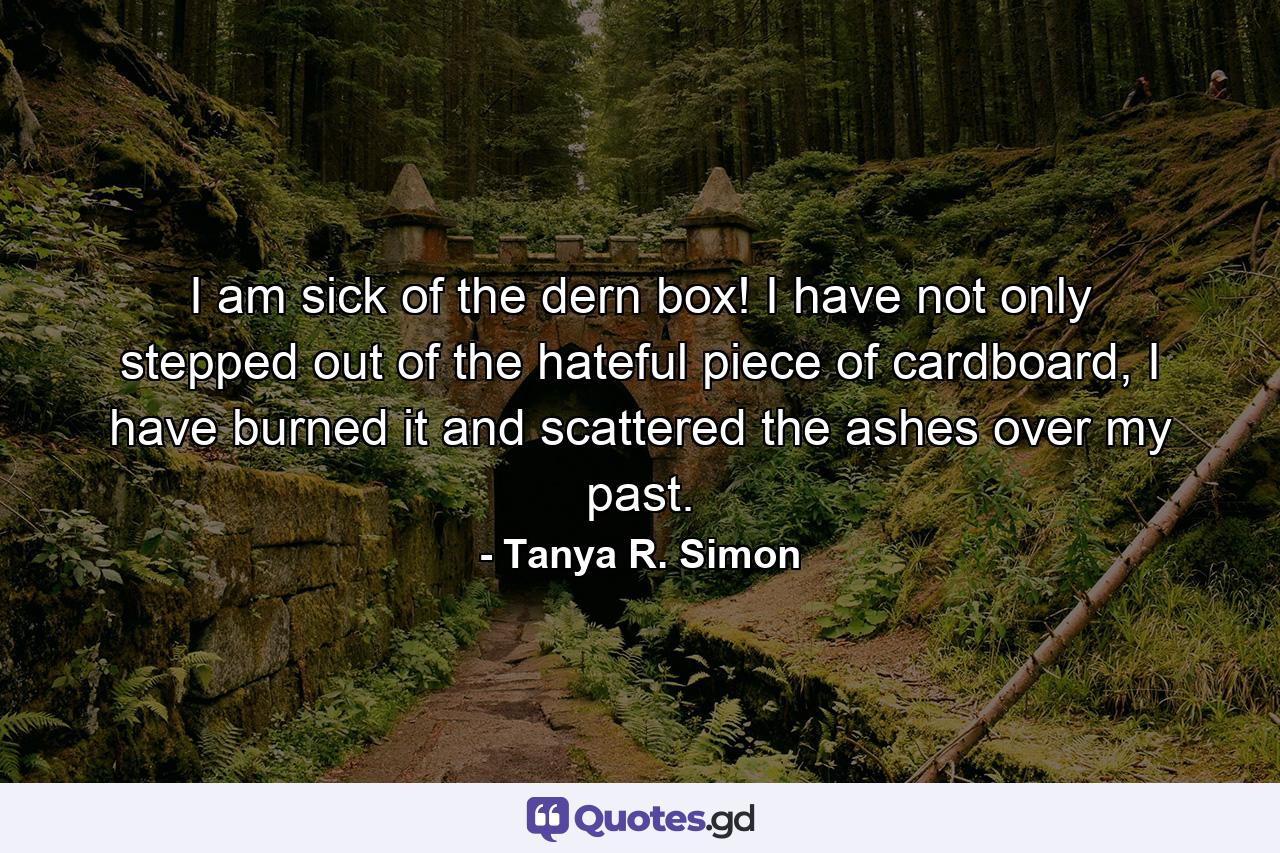 I am sick of the dern box! I have not only stepped out of the hateful piece of cardboard, I have burned it and scattered the ashes over my past. - Quote by Tanya R. Simon