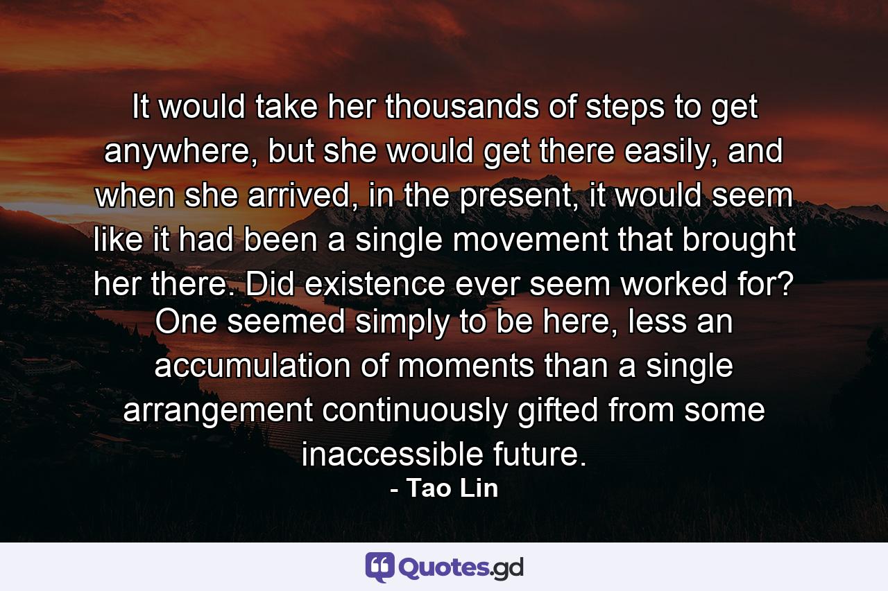 It would take her thousands of steps to get anywhere, but she would get there easily, and when she arrived, in the present, it would seem like it had been a single movement that brought her there. Did existence ever seem worked for? One seemed simply to be here, less an accumulation of moments than a single arrangement continuously gifted from some inaccessible future. - Quote by Tao Lin