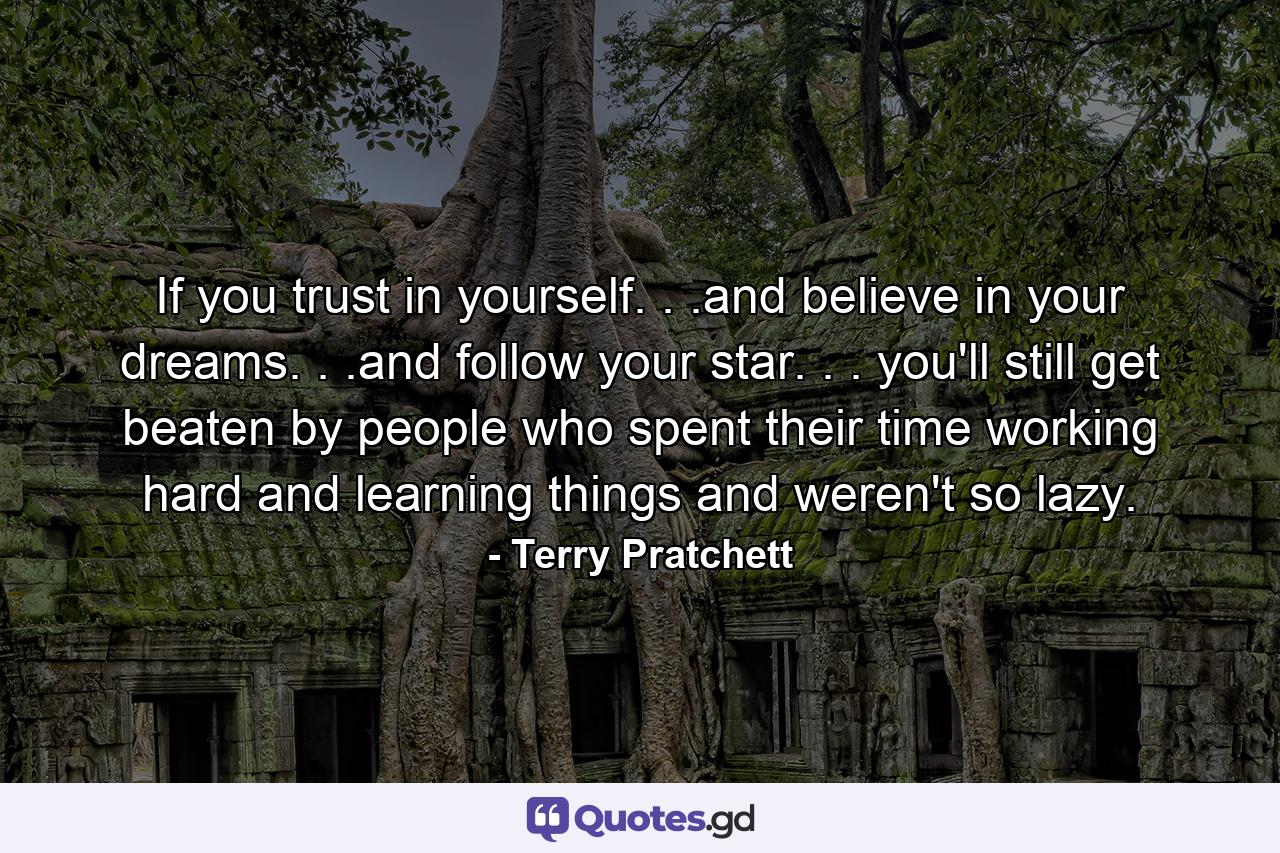 If you trust in yourself. . .and believe in your dreams. . .and follow your star. . . you'll still get beaten by people who spent their time working hard and learning things and weren't so lazy. - Quote by Terry Pratchett