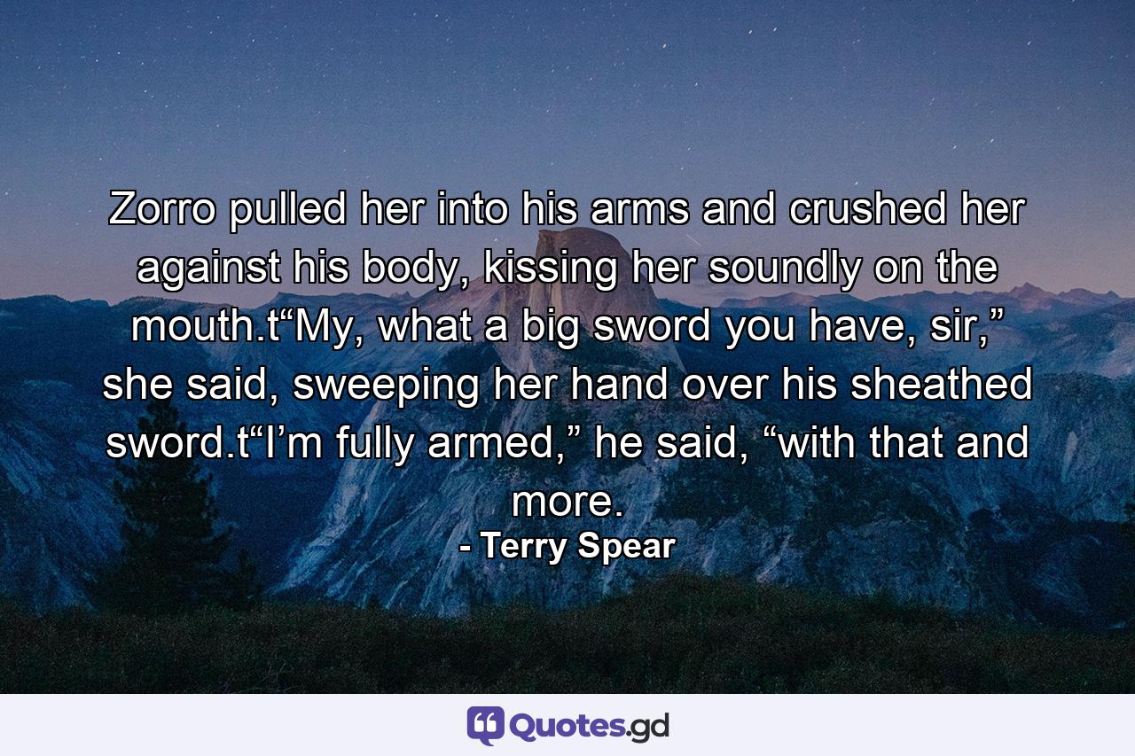 Zorro pulled her into his arms and crushed her against his body, kissing her soundly on the mouth.t“My, what a big sword you have, sir,” she said, sweeping her hand over his sheathed sword.t“I’m fully armed,” he said, “with that and more. - Quote by Terry Spear