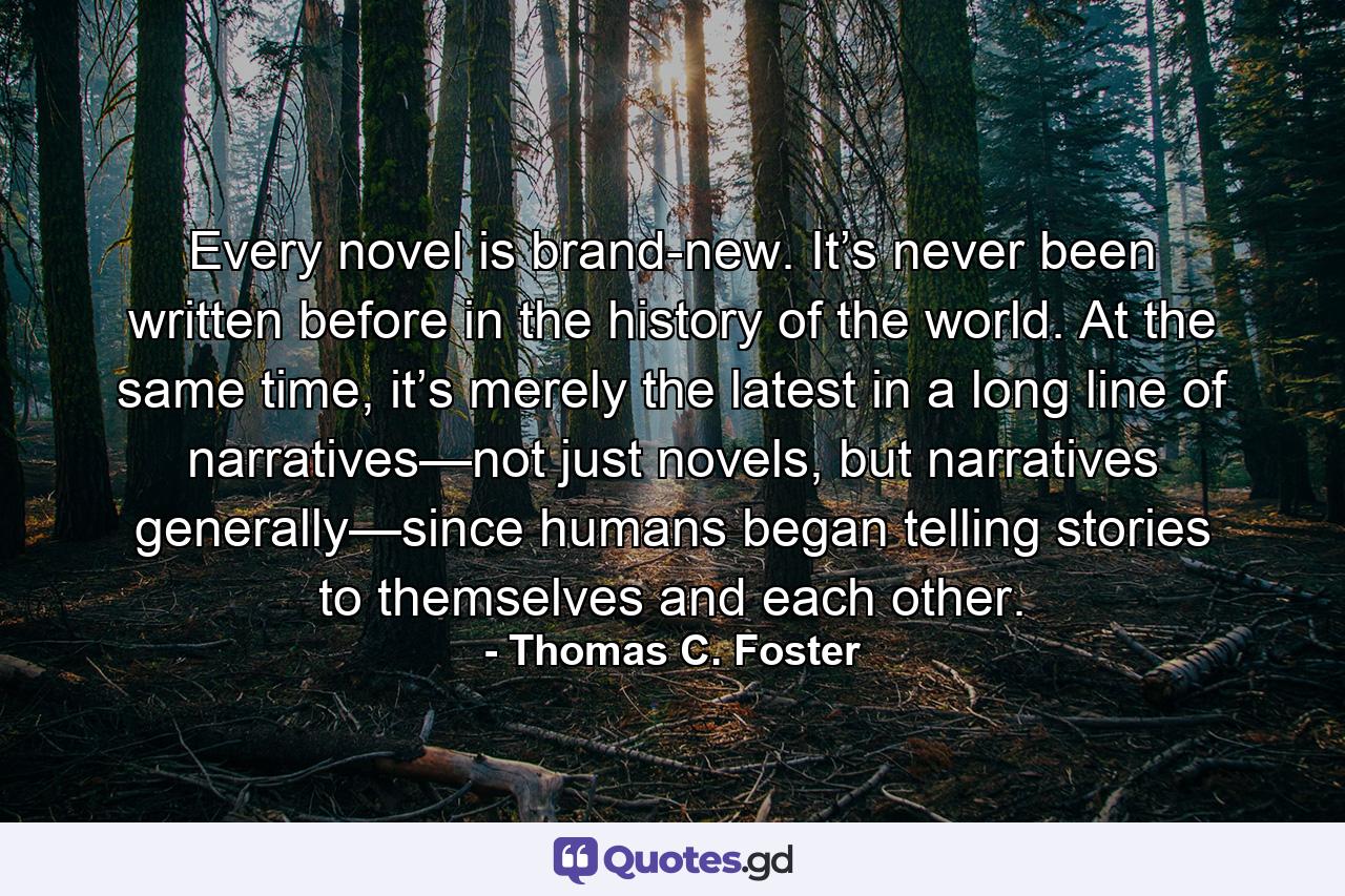 Every novel is brand-new. It’s never been written before in the history of the world. At the same time, it’s merely the latest in a long line of narratives—not just novels, but narratives generally—since humans began telling stories to themselves and each other. - Quote by Thomas C. Foster