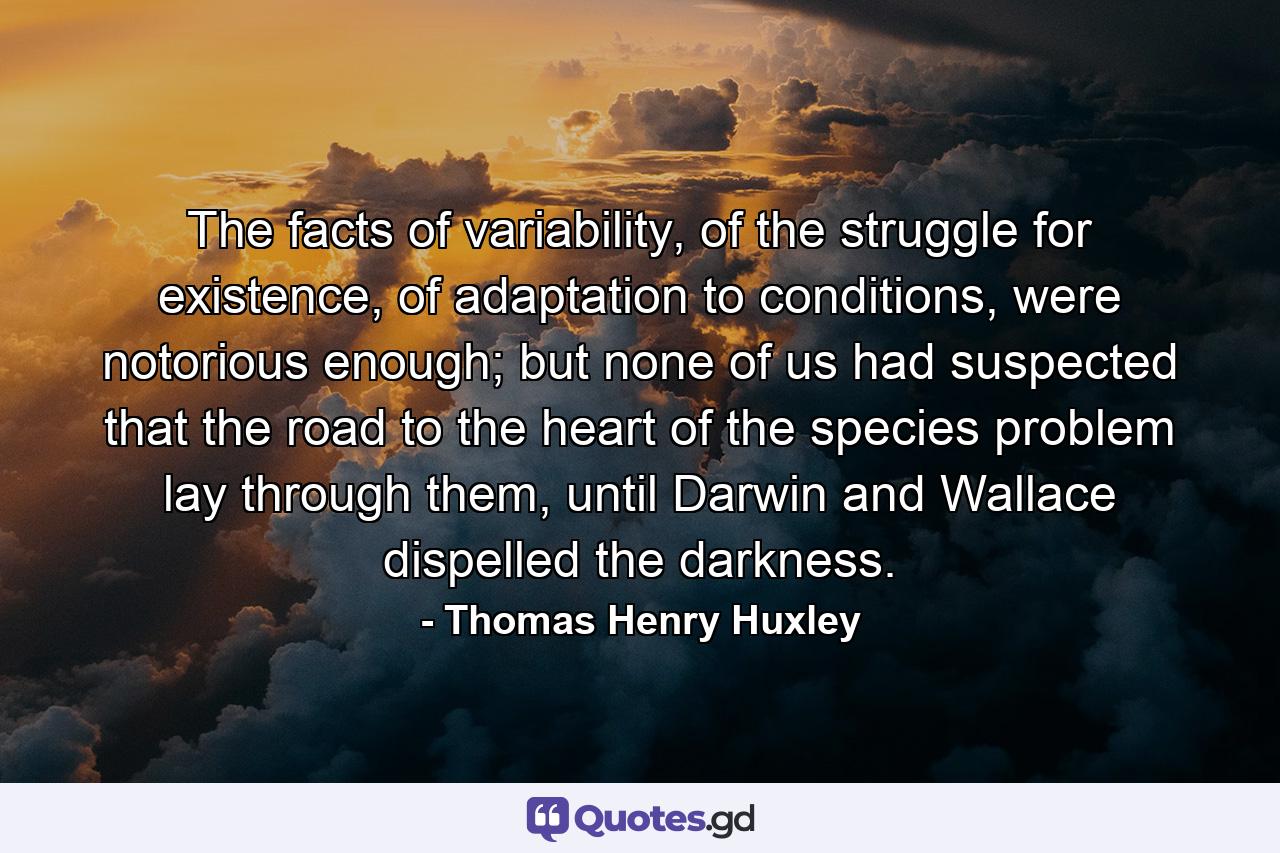 The facts of variability, of the struggle for existence, of adaptation to conditions, were notorious enough; but none of us had suspected that the road to the heart of the species problem lay through them, until Darwin and Wallace dispelled the darkness. - Quote by Thomas Henry Huxley
