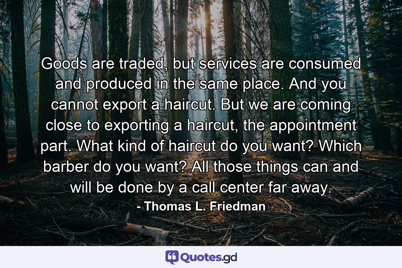 Goods are traded, but services are consumed and produced in the same place. And you cannot export a haircut. But we are coming close to exporting a haircut, the appointment part. What kind of haircut do you want? Which barber do you want? All those things can and will be done by a call center far away. - Quote by Thomas L. Friedman