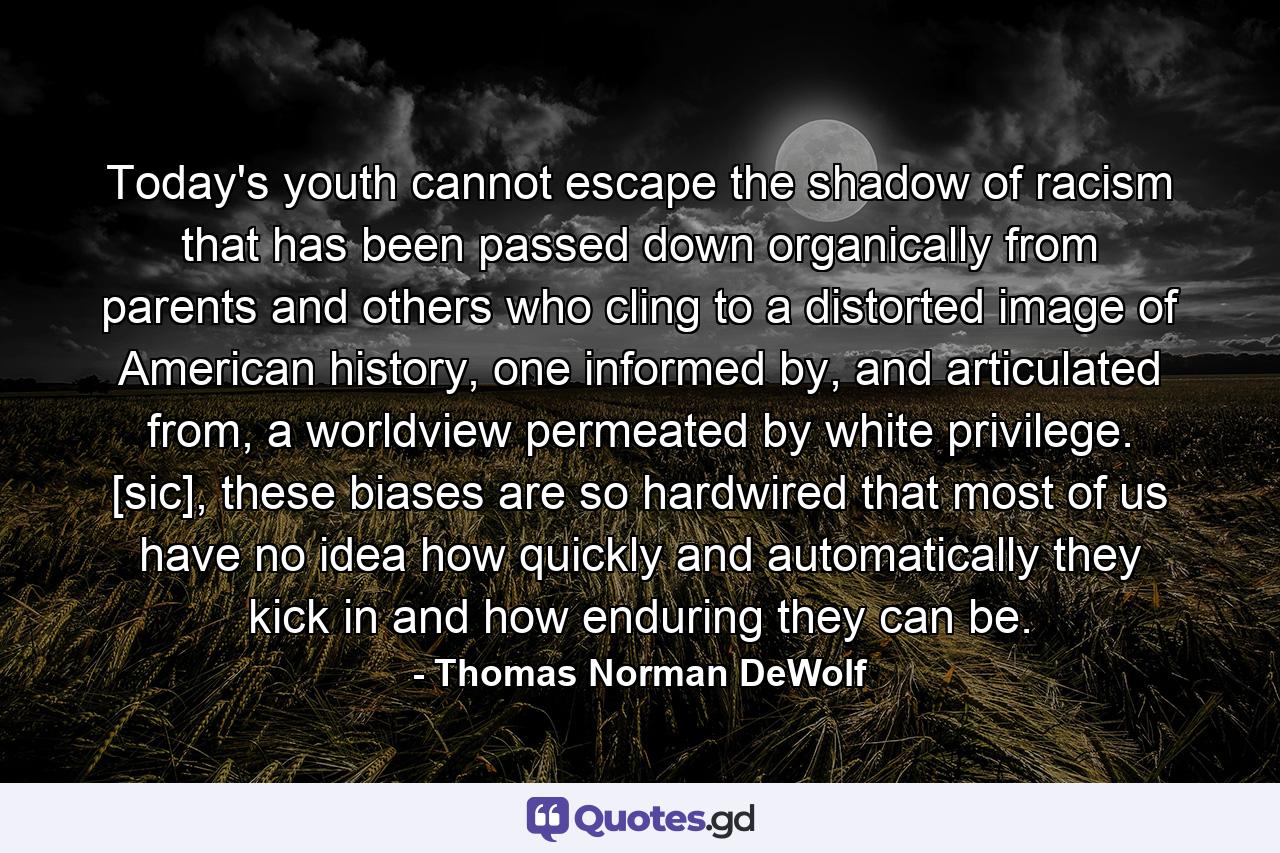 Today's youth cannot escape the shadow of racism that has been passed down organically from parents and others who cling to a distorted image of American history, one informed by, and articulated from, a worldview permeated by white privilege. [sic], these biases are so hardwired that most of us have no idea how quickly and automatically they kick in and how enduring they can be. - Quote by Thomas Norman DeWolf