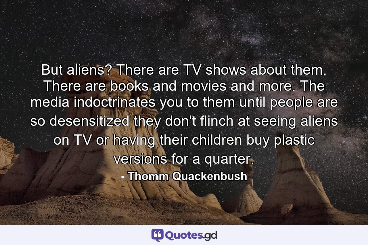 But aliens? There are TV shows about them. There are books and movies and more. The media indoctrinates you to them until people are so desensitized they don't flinch at seeing aliens on TV or having their children buy plastic versions for a quarter. - Quote by Thomm Quackenbush