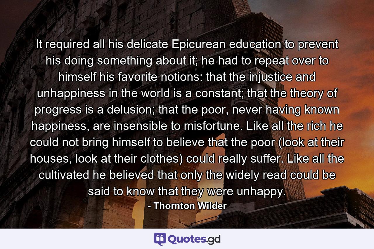 It required all his delicate Epicurean education to prevent his doing something about it; he had to repeat over to himself his favorite notions: that the injustice and unhappiness in the world is a constant; that the theory of progress is a delusion; that the poor, never having known happiness, are insensible to misfortune. Like all the rich he could not bring himself to believe that the poor (look at their houses, look at their clothes) could really suffer. Like all the cultivated he believed that only the widely read could be said to know that they were unhappy. - Quote by Thornton Wilder