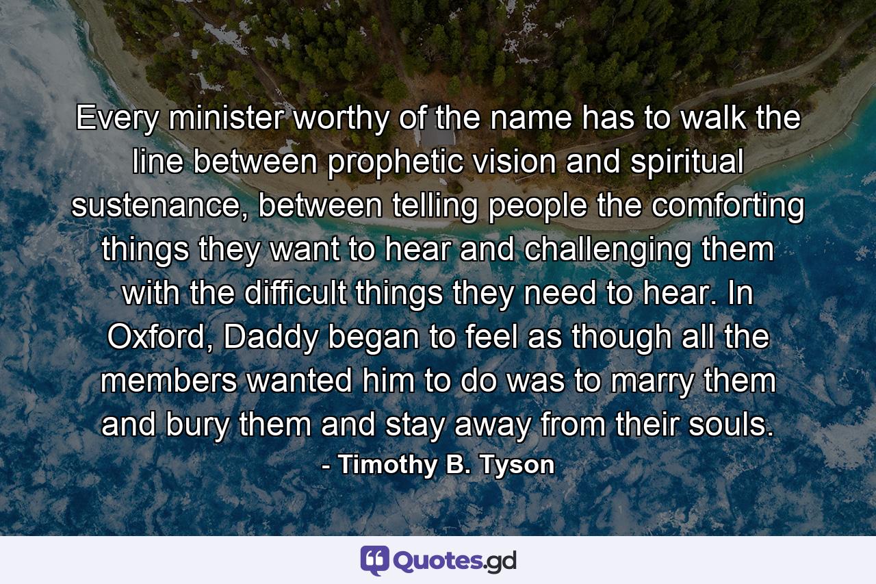 Every minister worthy of the name has to walk the line between prophetic vision and spiritual sustenance, between telling people the comforting things they want to hear and challenging them with the difficult things they need to hear. In Oxford, Daddy began to feel as though all the members wanted him to do was to marry them and bury them and stay away from their souls. - Quote by Timothy B. Tyson