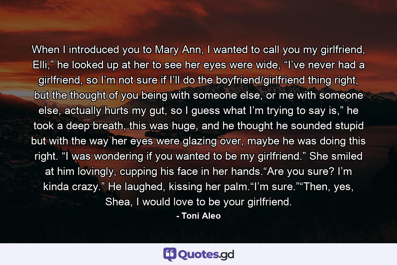 When I introduced you to Mary Ann, I wanted to call you my girlfriend, Elli,” he looked up at her to see her eyes were wide, “I’ve never had a girlfriend, so I’m not sure if I’ll do the boyfriend/girlfriend thing right, but the thought of you being with someone else, or me with someone else, actually hurts my gut, so I guess what I’m trying to say is,” he took a deep breath, this was huge, and he thought he sounded stupid but with the way her eyes were glazing over, maybe he was doing this right. “I was wondering if you wanted to be my girlfriend.” She smiled at him lovingly, cupping his face in her hands.“Are you sure? I’m kinda crazy.” He laughed, kissing her palm.“I’m sure.”“Then, yes, Shea, I would love to be your girlfriend. - Quote by Toni Aleo