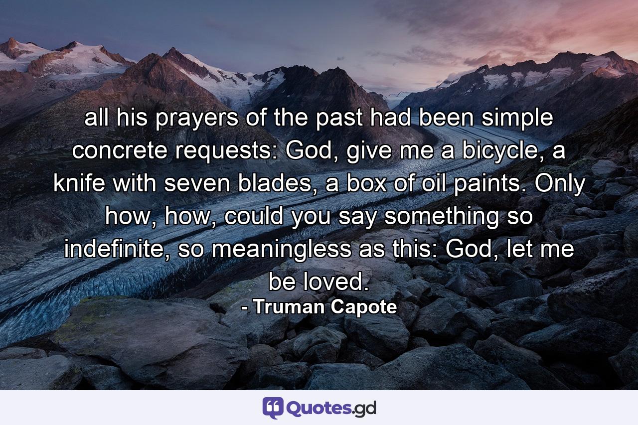 all his prayers of the past had been simple concrete requests: God, give me a bicycle, a knife with seven blades, a box of oil paints. Only how, how, could you say something so indefinite, so meaningless as this: God, let me be loved. - Quote by Truman Capote