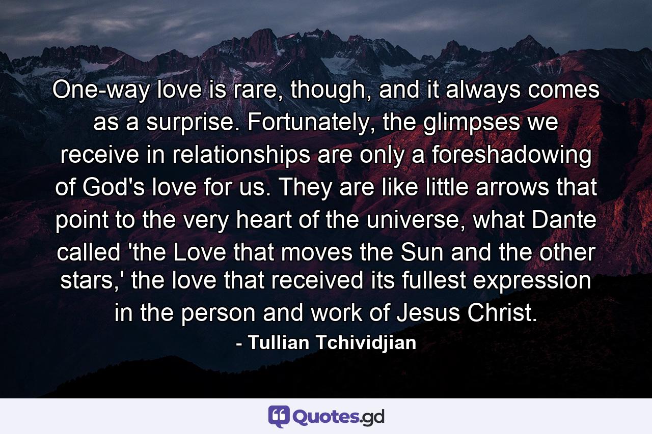 One-way love is rare, though, and it always comes as a surprise. Fortunately, the glimpses we receive in relationships are only a foreshadowing of God's love for us. They are like little arrows that point to the very heart of the universe, what Dante called 'the Love that moves the Sun and the other stars,' the love that received its fullest expression in the person and work of Jesus Christ. - Quote by Tullian Tchividjian