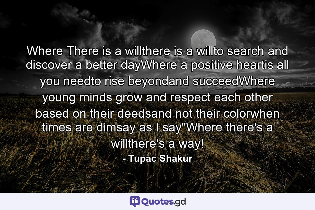 Where There is a willthere is a willto search and discover a better dayWhere a positive heartis all you needto rise beyondand succeedWhere young minds grow and respect each other based on their deedsand not their colorwhen times are dimsay as I say