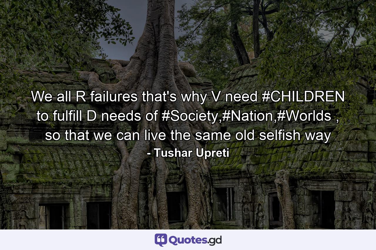 We all R failures that's why V need #CHILDREN to fulfill D needs of #Society,#Nation,#Worlds , so that we can live the same old selfish way - Quote by Tushar Upreti