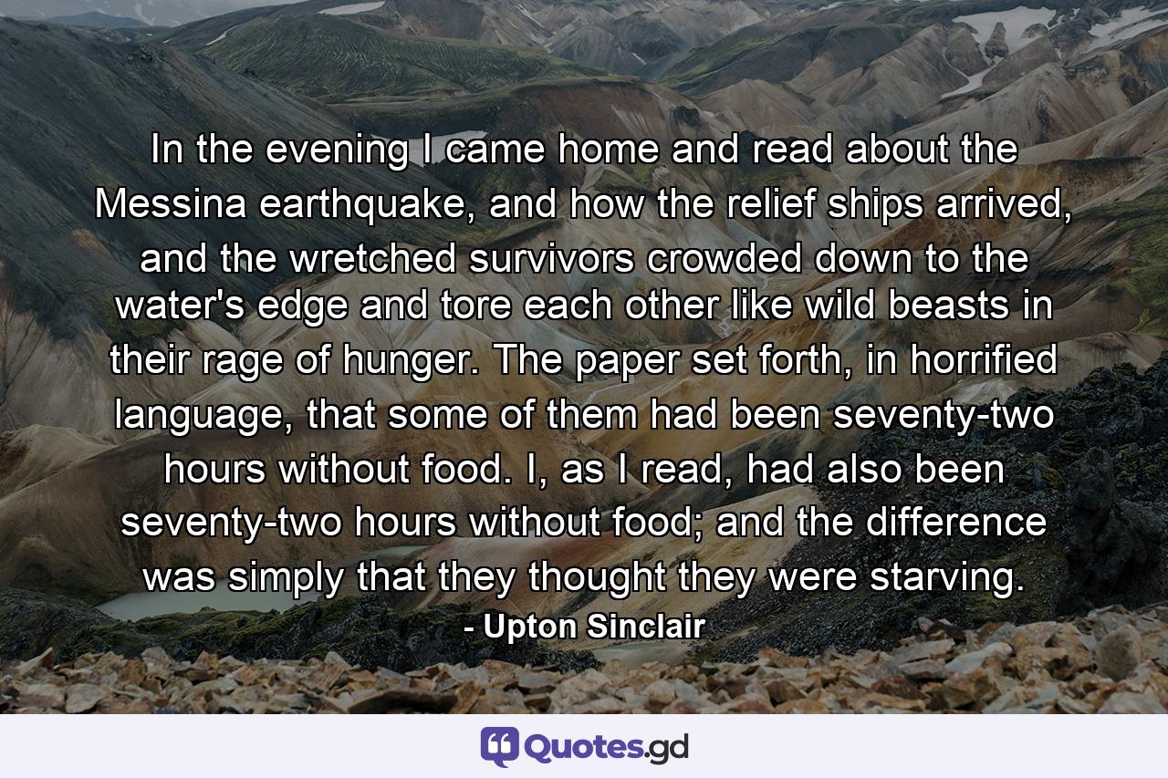 In the evening I came home and read about the Messina earthquake, and how the relief ships arrived, and the wretched survivors crowded down to the water's edge and tore each other like wild beasts in their rage of hunger. The paper set forth, in horrified language, that some of them had been seventy-two hours without food. I, as I read, had also been seventy-two hours without food; and the difference was simply that they thought they were starving. - Quote by Upton Sinclair