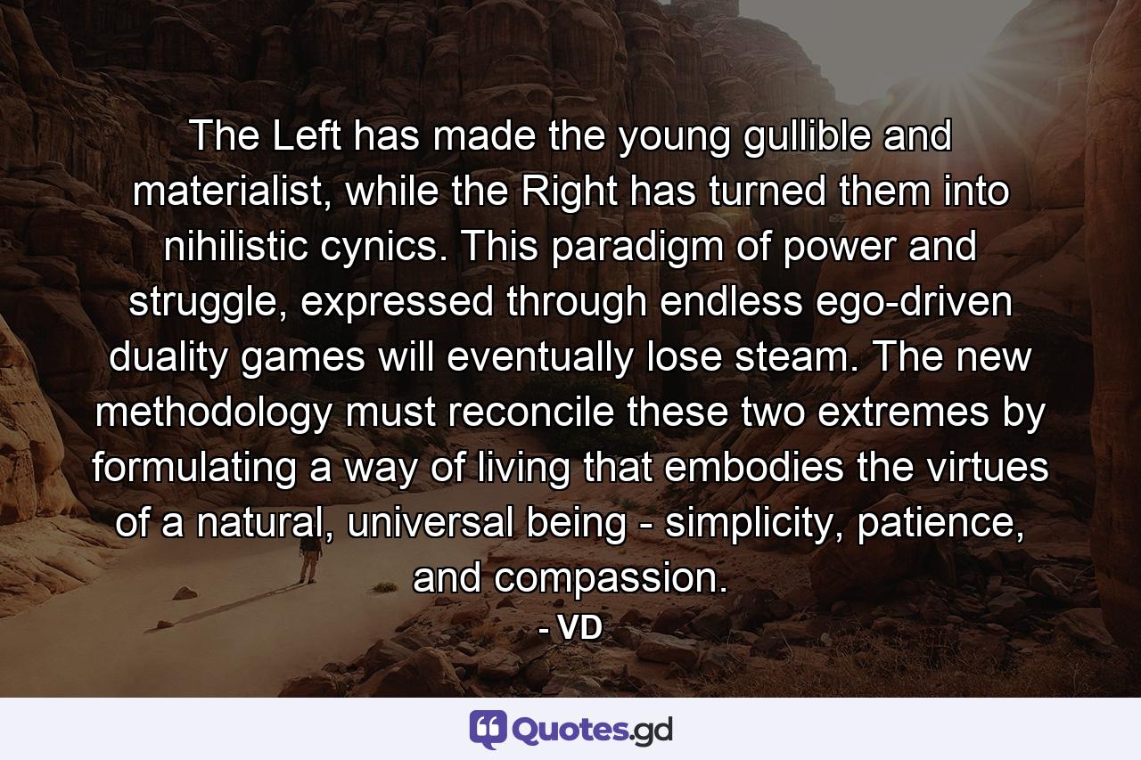 The Left has made the young gullible and materialist, while the Right has turned them into nihilistic cynics. This paradigm of power and struggle, expressed through endless ego-driven duality games will eventually lose steam. The new methodology must reconcile these two extremes by formulating a way of living that embodies the virtues of a natural, universal being - simplicity, patience, and compassion. - Quote by VD