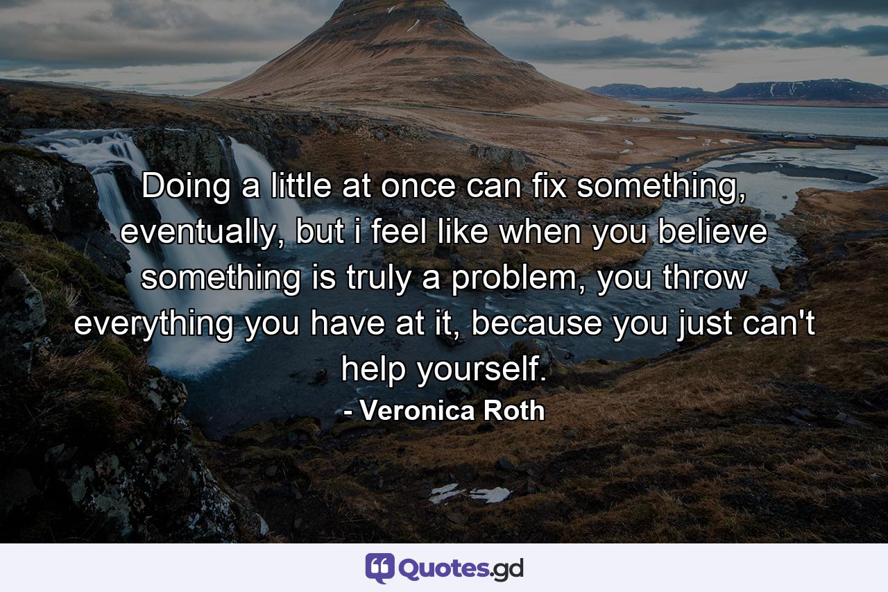 Doing a little at once can fix something, eventually, but i feel like when you believe something is truly a problem, you throw everything you have at it, because you just can't help yourself. - Quote by Veronica Roth