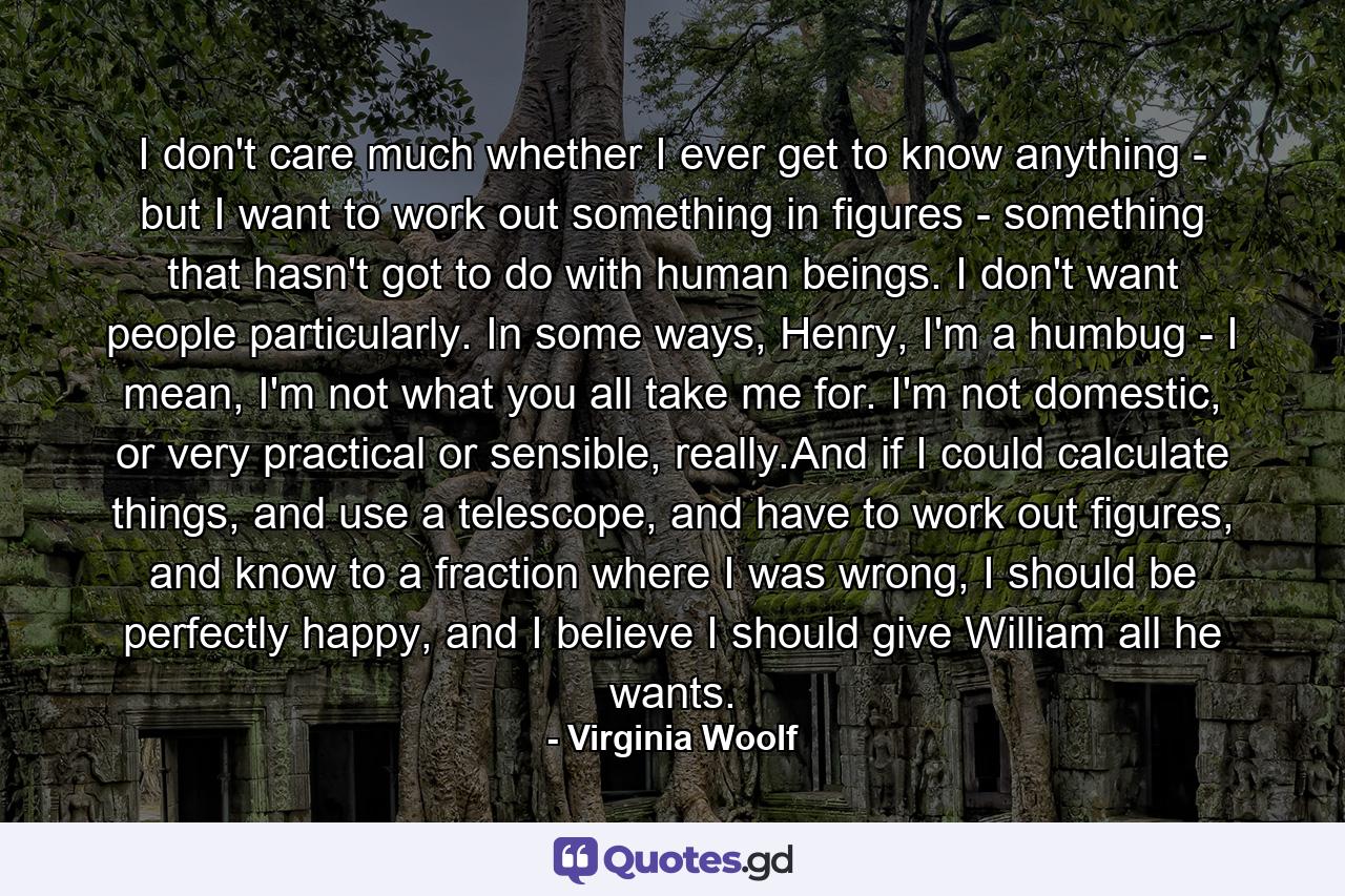 I don't care much whether I ever get to know anything - but I want to work out something in figures - something that hasn't got to do with human beings. I don't want people particularly. In some ways, Henry, I'm a humbug - I mean, I'm not what you all take me for. I'm not domestic, or very practical or sensible, really.And if I could calculate things, and use a telescope, and have to work out figures, and know to a fraction where I was wrong, I should be perfectly happy, and I believe I should give William all he wants. - Quote by Virginia Woolf