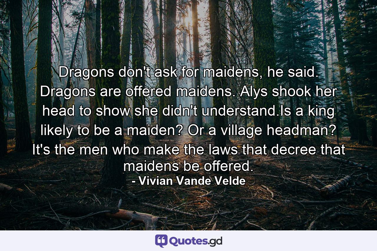 Dragons don't ask for maidens, he said. Dragons are offered maidens. Alys shook her head to show she didn't understand.Is a king likely to be a maiden? Or a village headman? It's the men who make the laws that decree that maidens be offered. - Quote by Vivian Vande Velde