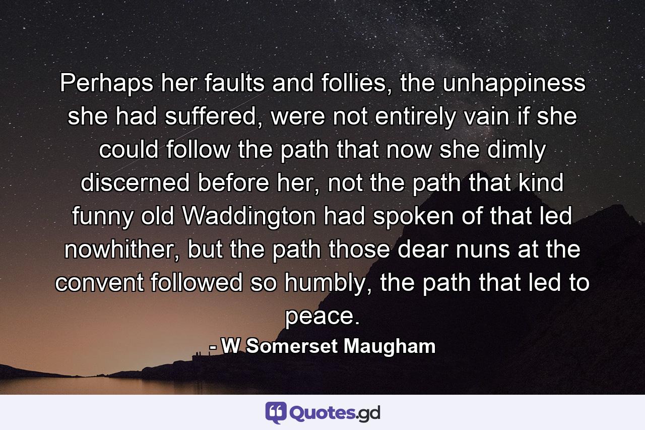 Perhaps her faults and follies, the unhappiness she had suffered, were not entirely vain if she could follow the path that now she dimly discerned before her, not the path that kind funny old Waddington had spoken of that led nowhither, but the path those dear nuns at the convent followed so humbly, the path that led to peace. - Quote by W Somerset Maugham