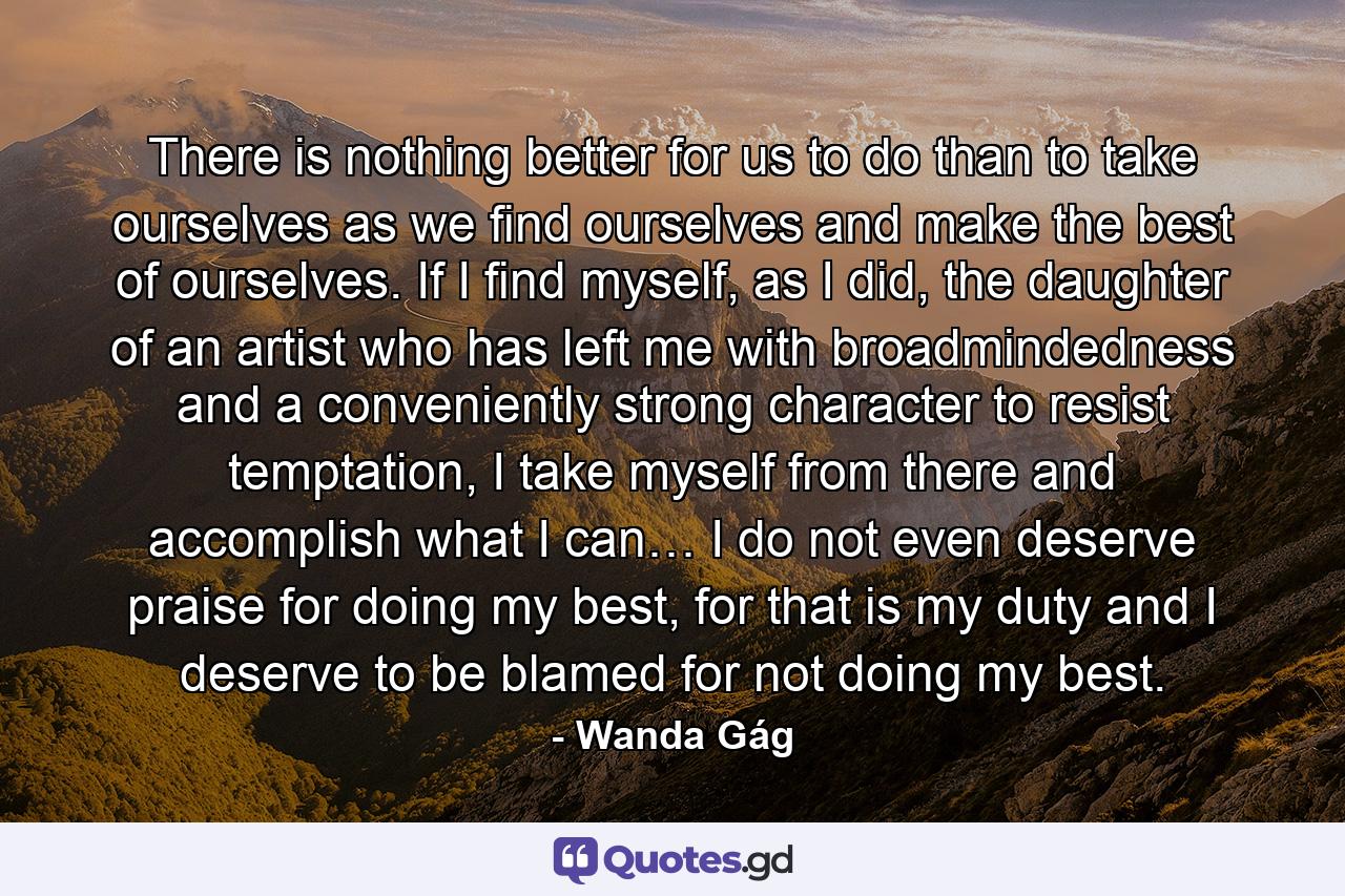 There is nothing better for us to do than to take ourselves as we find ourselves and make the best of ourselves. If I find myself, as I did, the daughter of an artist who has left me with broadmindedness and a conveniently strong character to resist temptation, I take myself from there and accomplish what I can… I do not even deserve praise for doing my best, for that is my duty and I deserve to be blamed for not doing my best. - Quote by Wanda Gág