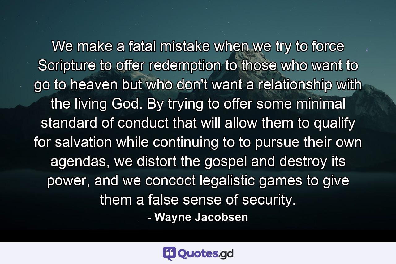 We make a fatal mistake when we try to force Scripture to offer redemption to those who want to go to heaven but who don't want a relationship with the living God. By trying to offer some minimal standard of conduct that will allow them to qualify for salvation while continuing to to pursue their own agendas, we distort the gospel and destroy its power, and we concoct legalistic games to give them a false sense of security. - Quote by Wayne Jacobsen