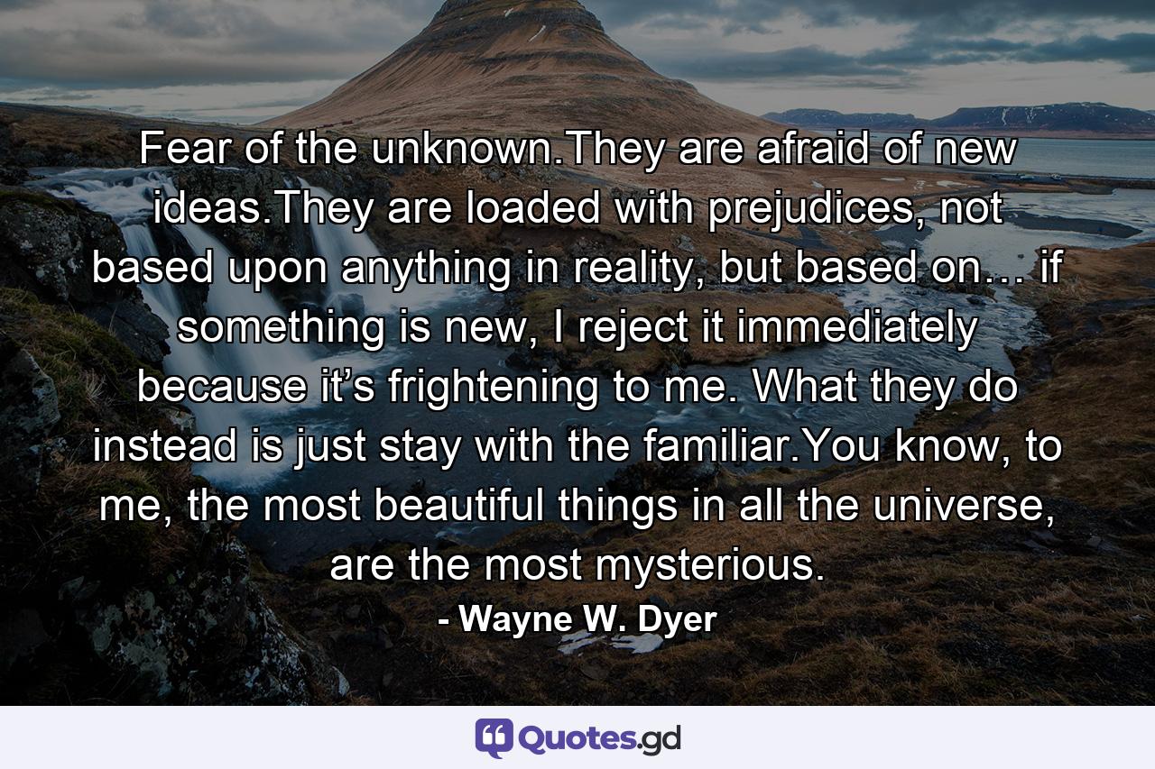 Fear of the unknown.They are afraid of new ideas.They are loaded with prejudices, not based upon anything in reality, but based on… if something is new, I reject it immediately because it’s frightening to me. What they do instead is just stay with the familiar.You know, to me, the most beautiful things in all the universe, are the most mysterious. - Quote by Wayne W. Dyer