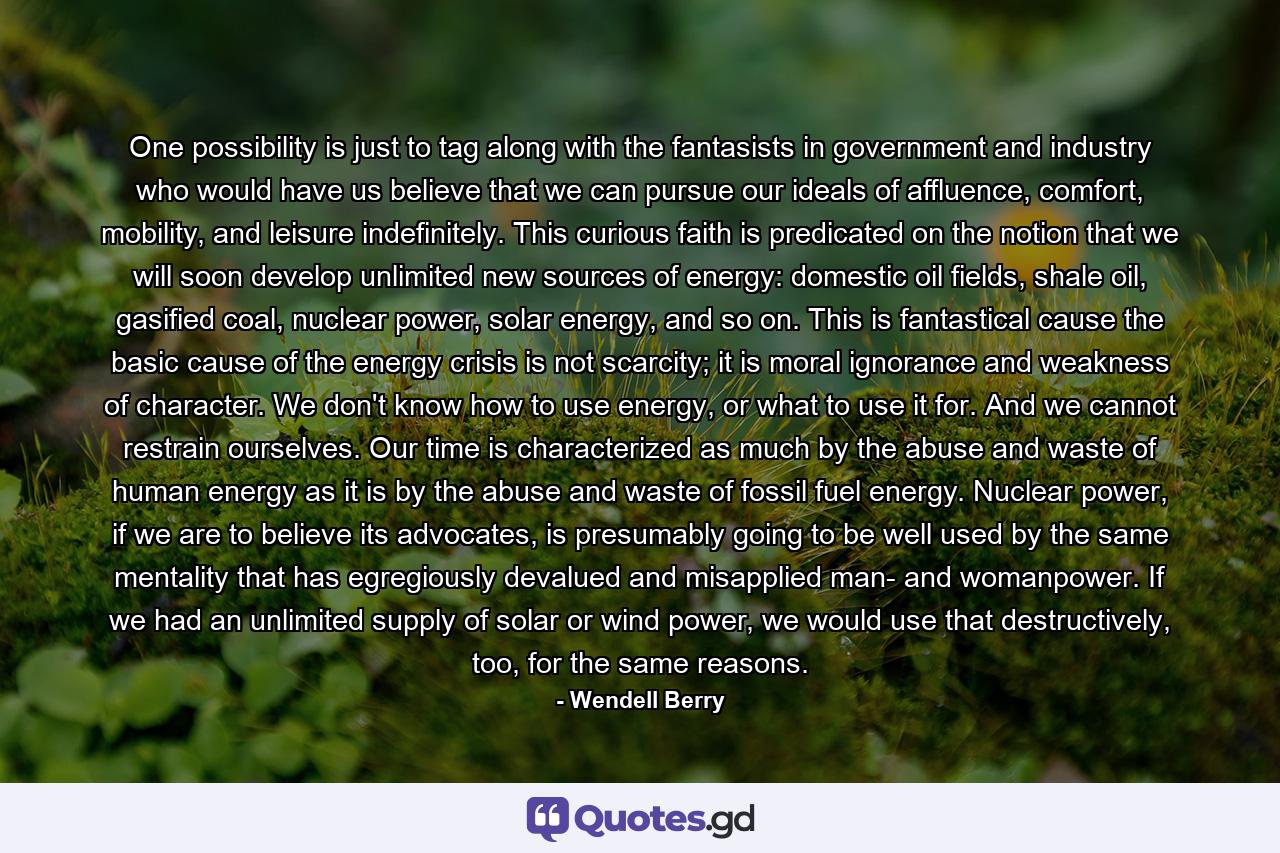 One possibility is just to tag along with the fantasists in government and industry who would have us believe that we can pursue our ideals of affluence, comfort, mobility, and leisure indefinitely. This curious faith is predicated on the notion that we will soon develop unlimited new sources of energy: domestic oil fields, shale oil, gasified coal, nuclear power, solar energy, and so on. This is fantastical cause the basic cause of the energy crisis is not scarcity; it is moral ignorance and weakness of character. We don't know how to use energy, or what to use it for. And we cannot restrain ourselves. Our time is characterized as much by the abuse and waste of human energy as it is by the abuse and waste of fossil fuel energy. Nuclear power, if we are to believe its advocates, is presumably going to be well used by the same mentality that has egregiously devalued and misapplied man- and womanpower. If we had an unlimited supply of solar or wind power, we would use that destructively, too, for the same reasons. - Quote by Wendell Berry