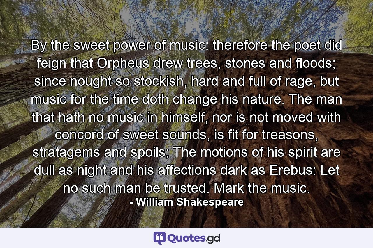 By the sweet power of music: therefore the poet did feign that Orpheus drew trees, stones and floods; since nought so stockish, hard and full of rage, but music for the time doth change his nature. The man that hath no music in himself, nor is not moved with concord of sweet sounds, is fit for treasons, stratagems and spoils; The motions of his spirit are dull as night and his affections dark as Erebus: Let no such man be trusted. Mark the music. - Quote by William Shakespeare