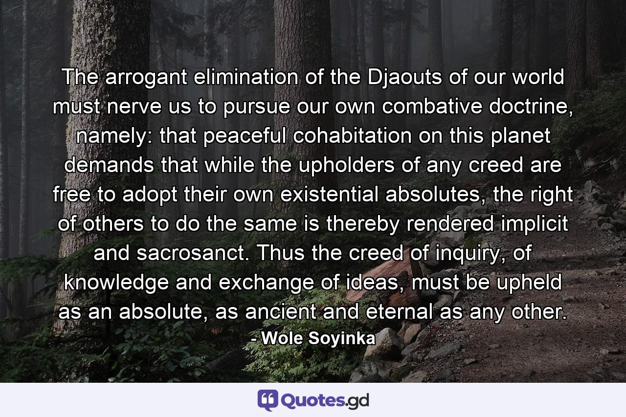 The arrogant elimination of the Djaouts of our world must nerve us to pursue our own combative doctrine, namely: that peaceful cohabitation on this planet demands that while the upholders of any creed are free to adopt their own existential absolutes, the right of others to do the same is thereby rendered implicit and sacrosanct. Thus the creed of inquiry, of knowledge and exchange of ideas, must be upheld as an absolute, as ancient and eternal as any other. - Quote by Wole Soyinka