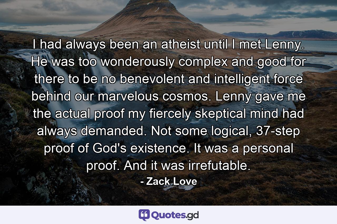 I had always been an atheist until I met Lenny. He was too wonderously complex and good for there to be no benevolent and intelligent force behind our marvelous cosmos. Lenny gave me the actual proof my fiercely skeptical mind had always demanded. Not some logical, 37-step proof of God's existence. It was a personal proof. And it was irrefutable. - Quote by Zack Love