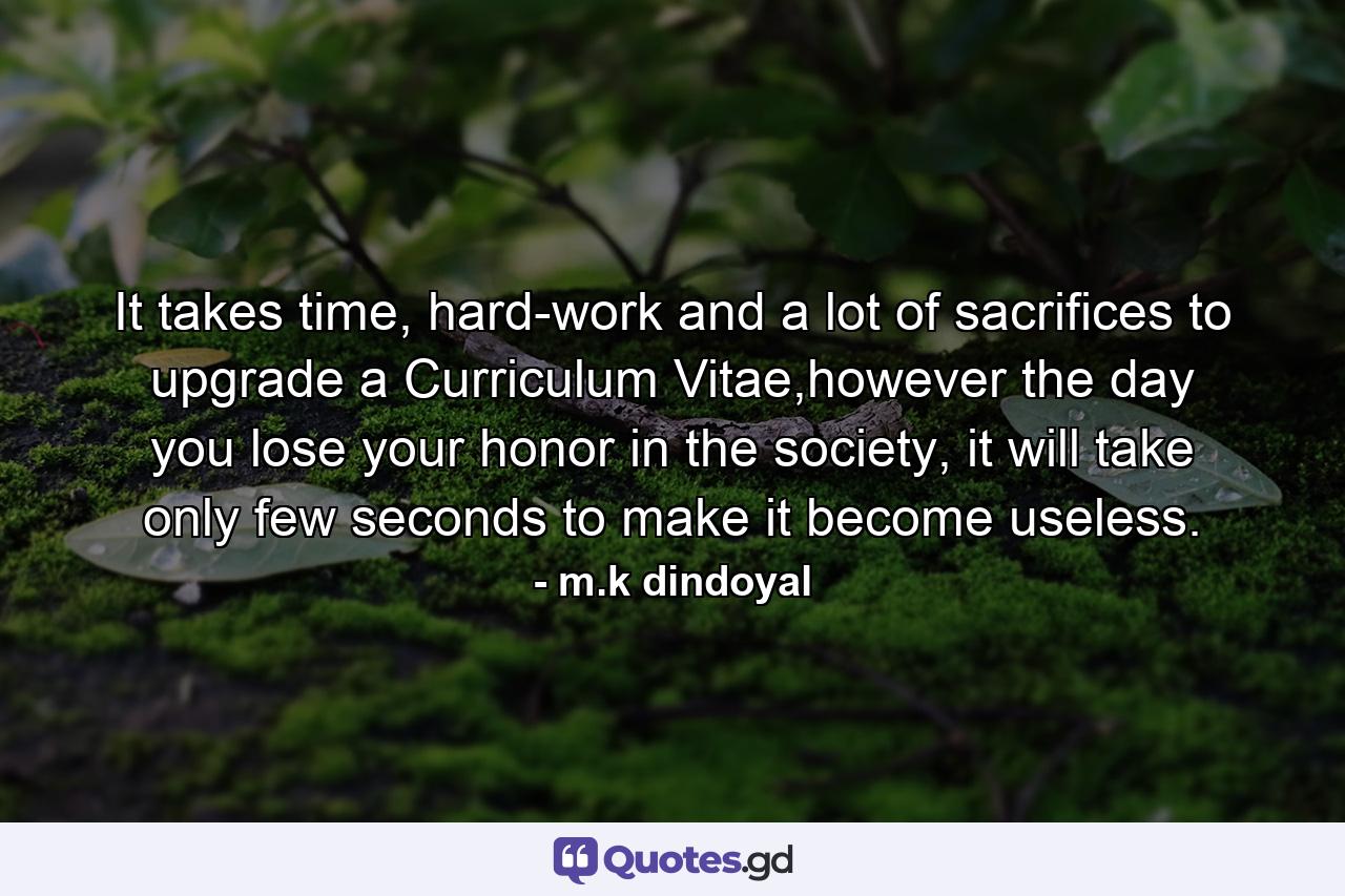 It takes time, hard-work and a lot of sacrifices to upgrade a Curriculum Vitae,however the day you lose your honor in the society, it will take only few seconds to make it become useless. - Quote by m.k dindoyal