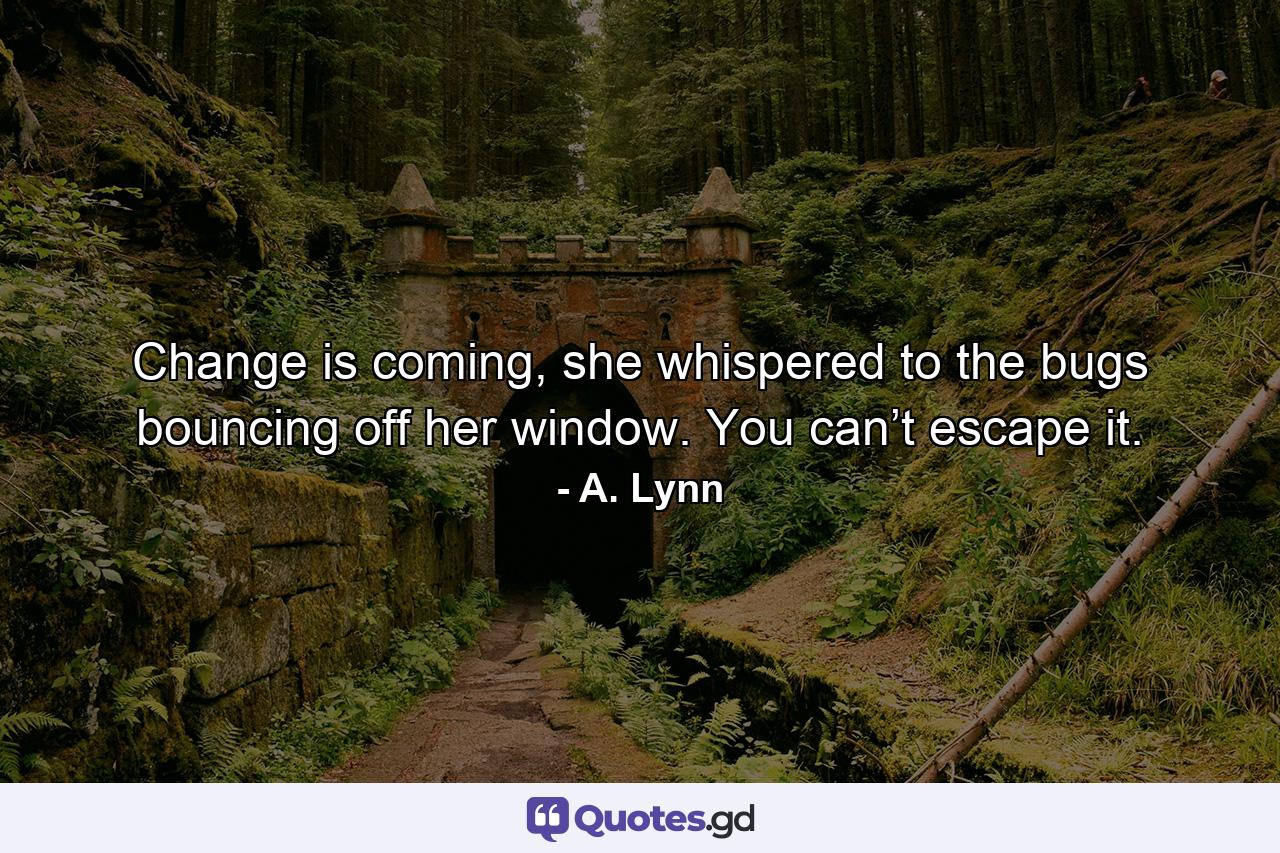 Change is coming, she whispered to the bugs bouncing off her window. You can’t escape it. - Quote by A. Lynn